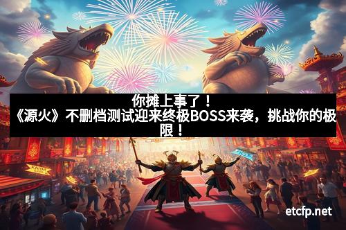 你摊上事了！《源火》不删档测试迎来终极BOSS来袭，挑战你的极限！